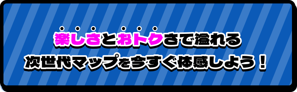 楽しさとおトクさで溢れる次世代マップを今すぐ体感しよう！